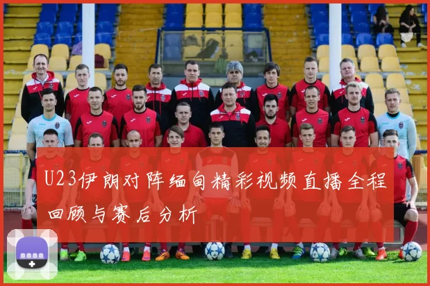 U23伊朗对阵缅甸精彩视频直播全程回顾与赛后分析