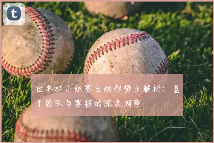 世界杯小组赛出线形势全解析:基于团队与赛程的深度洞察