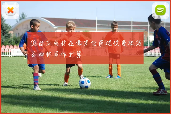 德赫亚或将在佛罗伦萨退役曼联若召回将另作打算