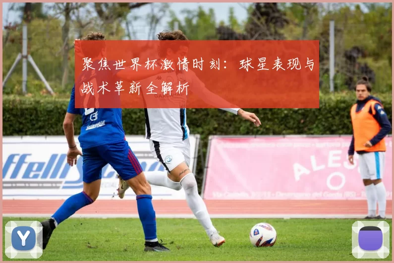 聚焦世界杯激情时刻:球星表现与战术革新全解析
