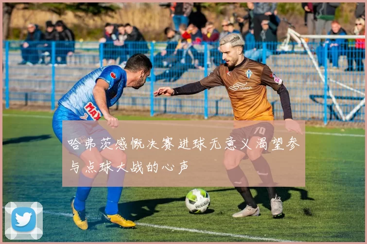 哈弗茨感慨决赛进球无意义渴望参与点球大战的心声
