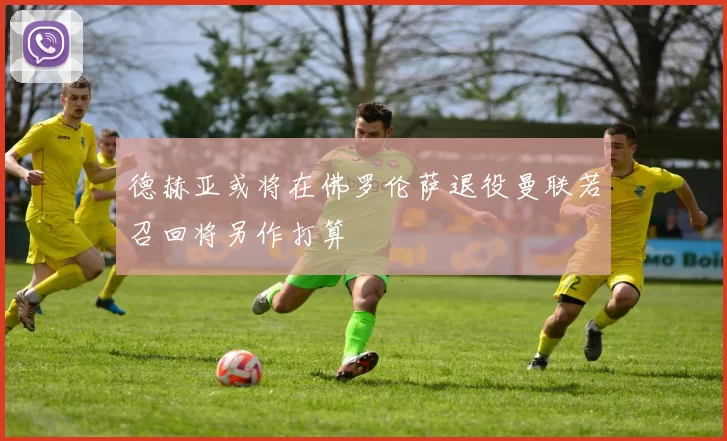 德赫亚或将在佛罗伦萨退役曼联若召回将另作打算
