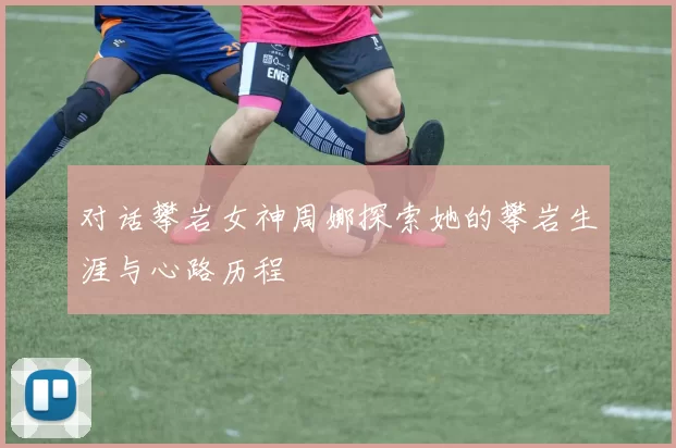 对话攀岩女神周娜探索她的攀岩生涯与心路历程