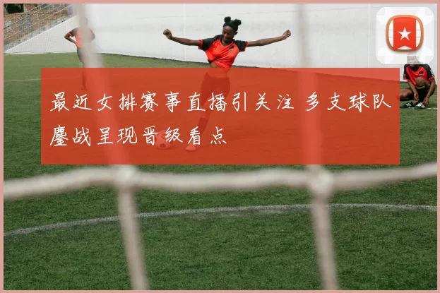 最近女排赛事直播引关注 多支球队鏖战呈现晋级看点
