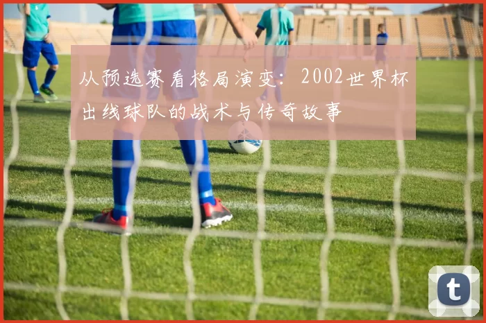 从预选赛看格局演变:2002世界杯出线球队的战术与传奇故事