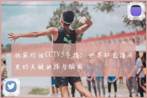 独家对话CCTV5导播:世界杯直播间里的关键抉择与瞬间