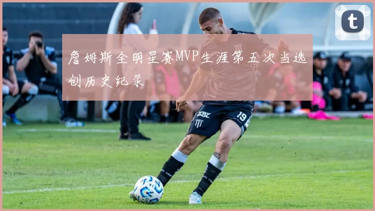 詹姆斯全明星赛MVP生涯第五次当选创历史纪录