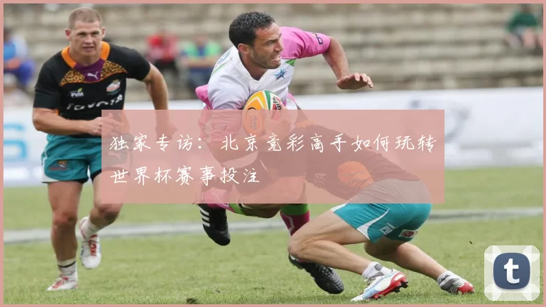 独家专访：北京竞彩高手如何玩转世界杯赛事投注