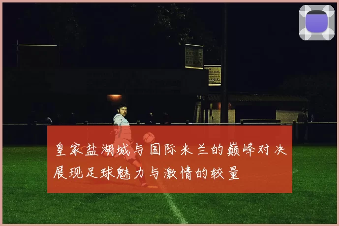 皇家盐湖城与国际米兰的巅峰对决展现足球魅力与激情的较量