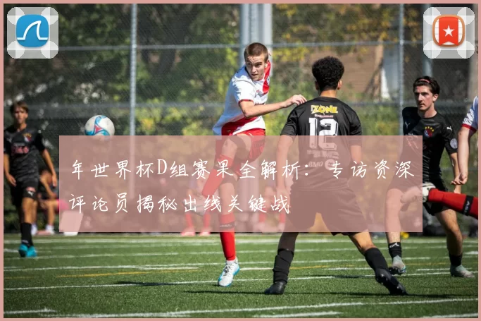 年世界杯D组赛果全解析:专访资深评论员揭秘出线关键战