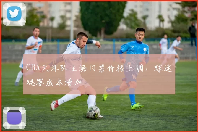 CBA天津队主场门票价格上调，球迷观赛成本增加