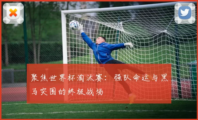 聚焦世界杯淘汰赛:强队命运与黑马突围的终极战场