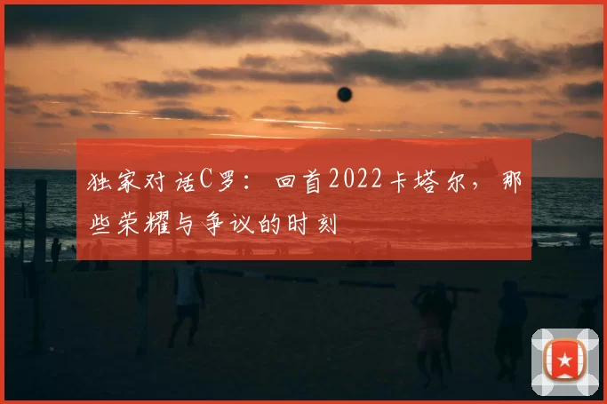独家对话C罗:回首2022卡塔尔,那些荣耀与争议的时刻