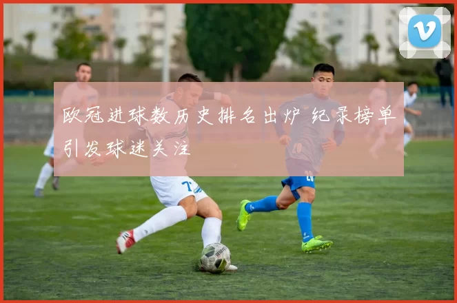 欧冠进球数历史排名出炉 纪录榜单引发球迷关注