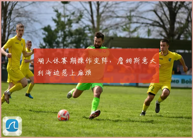 湖人休赛期操作变阵,詹姆斯意大利海边惹上麻烦