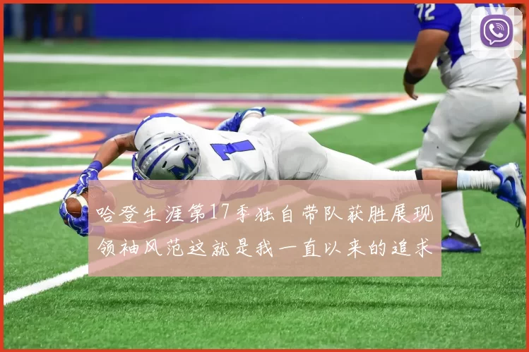 哈登生涯第17季独自带队获胜展现领袖风范这就是我一直以来的追求