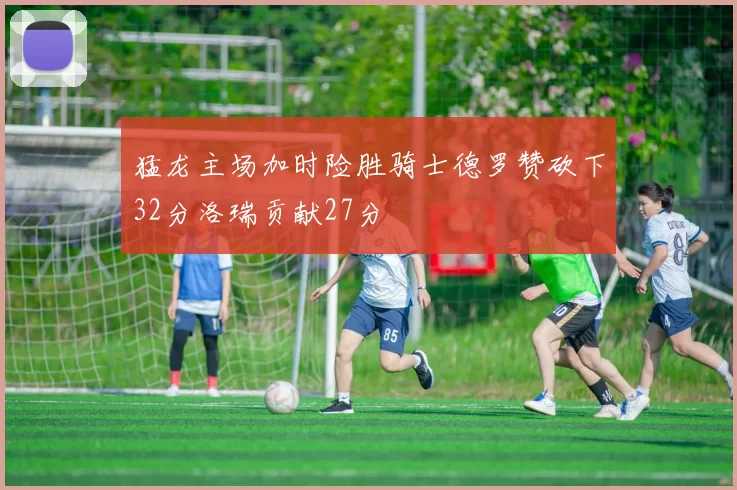 猛龙主场加时险胜骑士德罗赞砍下32分洛瑞贡献27分
