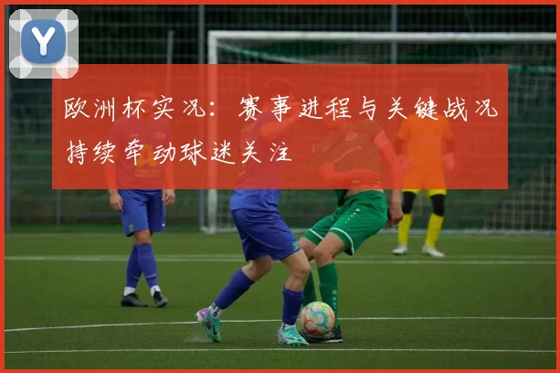 欧洲杯实况:赛事进程与关键战况持续牵动球迷关注