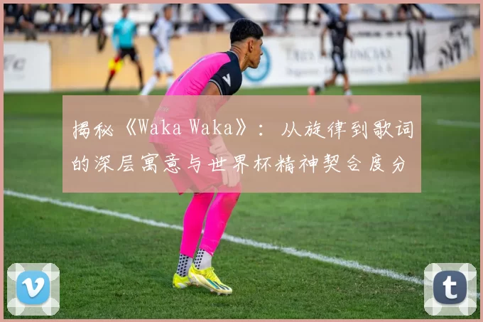 揭秘《Waka Waka》:从旋律到歌词的深层寓意与世界杯精神契合度分析