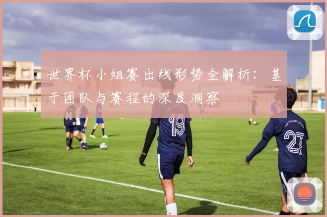 世界杯小组赛出线形势全解析:基于团队与赛程的深度洞察