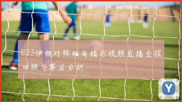 U23伊朗对阵缅甸精彩视频直播全程回顾与赛后分析