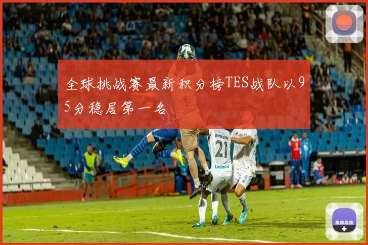 全球挑战赛最新积分榜TES战队以95分稳居第一名