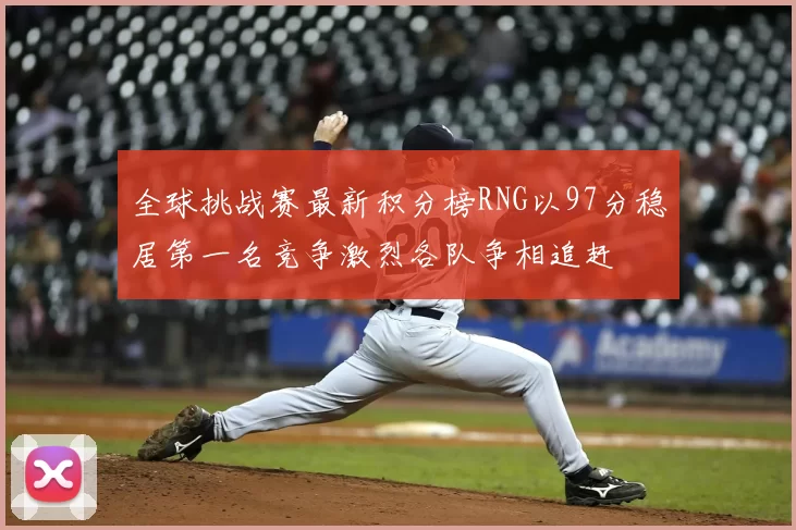 全球挑战赛最新积分榜RNG以97分稳居第一名竞争激烈各队争相追赶