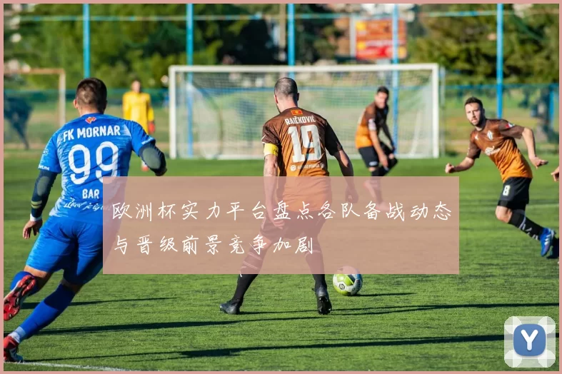 欧洲杯实力平台盘点各队备战动态与晋级前景竞争加剧