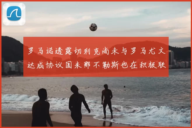 罗马诺透露切利克尚未与罗马尤文达成协议国米那不勒斯也在积极联系