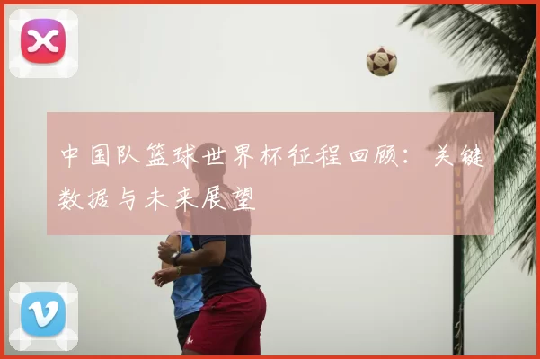 中国队篮球世界杯征程回顾:关键数据与未来展望