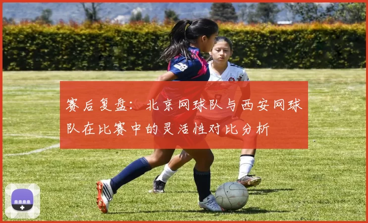 赛后复盘:北京网球队与西安网球队在比赛中的灵活性对比分析