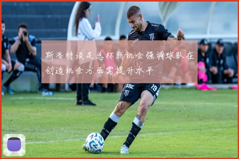 斯洛特谈足总杯新机会强调球队在创造机会方面需提升水平