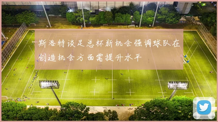 斯洛特谈足总杯新机会强调球队在创造机会方面需提升水平