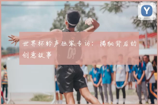 世界杯铃声独家专访：揭秘背后的创意故事