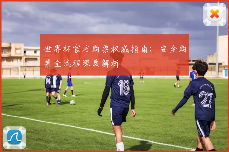 世界杯官方购票权威指南:安全购票全流程深度解析