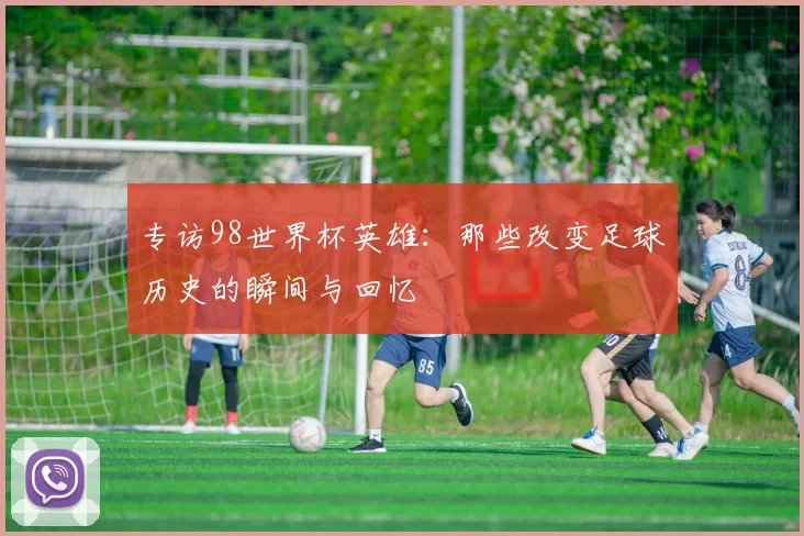 专访98世界杯英雄:那些改变足球历史的瞬间与回忆