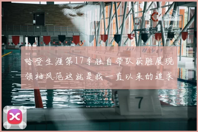 哈登生涯第17季独自带队获胜展现领袖风范这就是我一直以来的追求