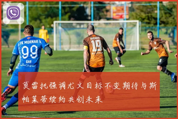 莫雷托强调尤文目标不变期待与斯帕莱蒂续约共创未来