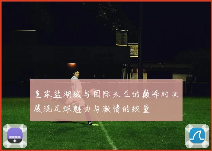 皇家盐湖城与国际米兰的巅峰对决展现足球魅力与激情的较量