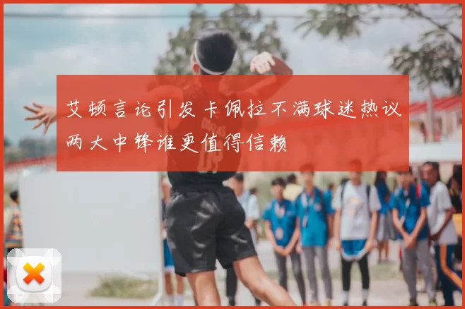 艾顿言论引发卡佩拉不满球迷热议两大中锋谁更值得信赖