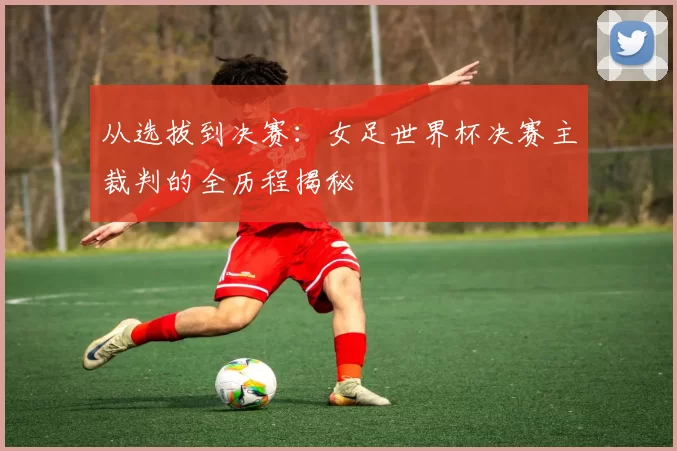 从选拔到决赛：女足世界杯决赛主裁判的全历程揭秘