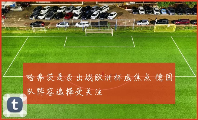 哈弗茨是否出战欧洲杯成焦点 德国队阵容选择受关注