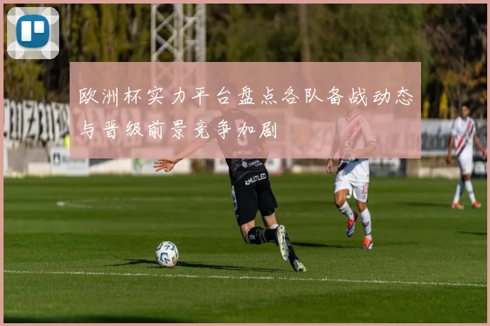 欧洲杯实力平台盘点各队备战动态与晋级前景竞争加剧