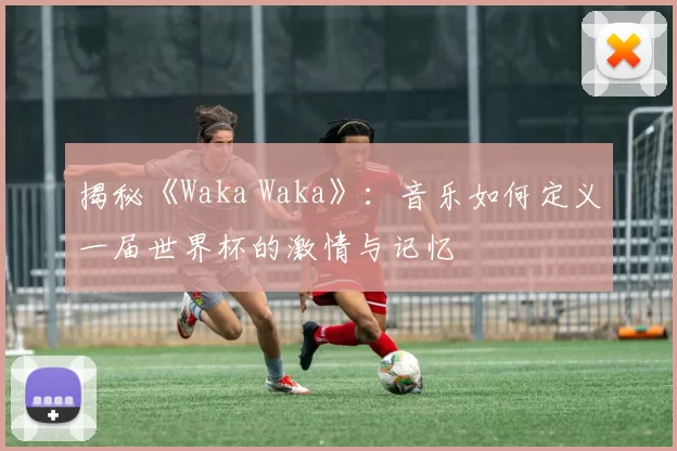 揭秘《Waka Waka》：音乐如何定义一届世界杯的激情与记忆