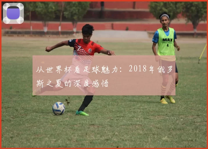 从世界杯看足球魅力:2018年俄罗斯之夏的深度感悟