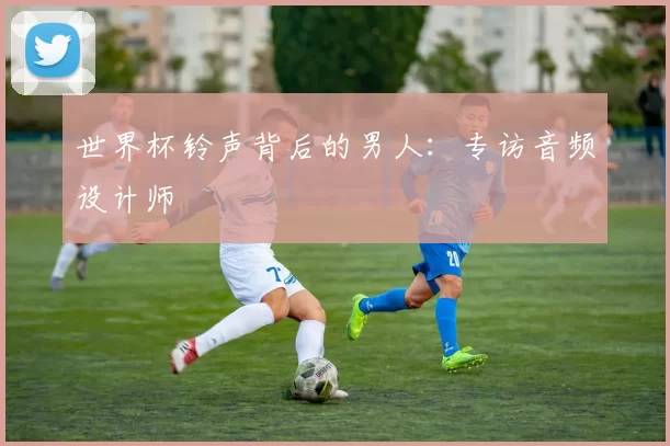 世界杯铃声背后的男人:专访音频设计师