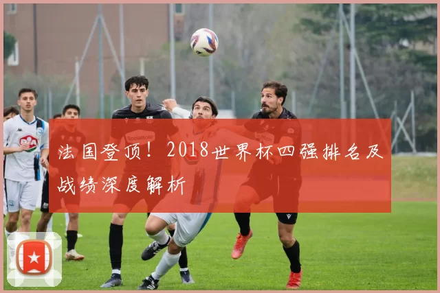 法国登顶!2018世界杯四强排名及战绩深度解析