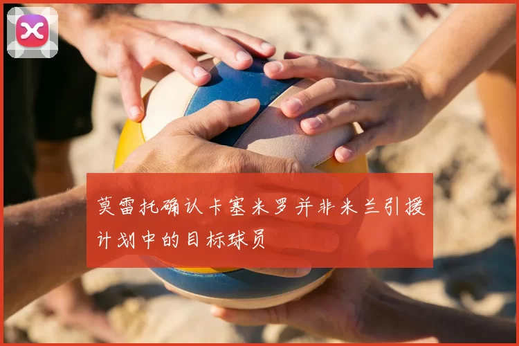 莫雷托确认卡塞米罗并非米兰引援计划中的目标球员