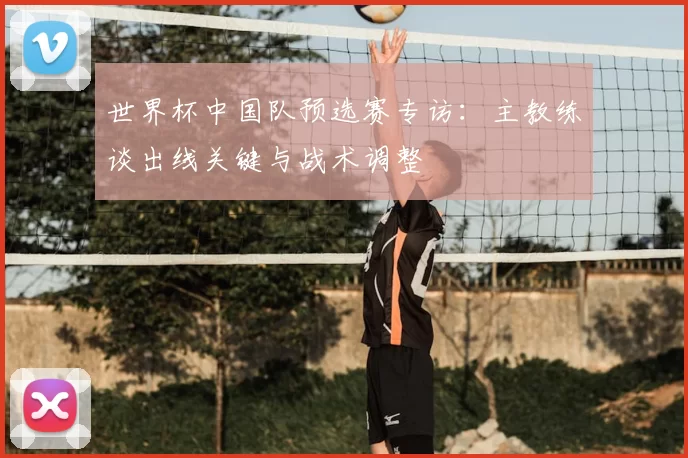 世界杯中国队预选赛专访：主教练谈出线关键与战术调整