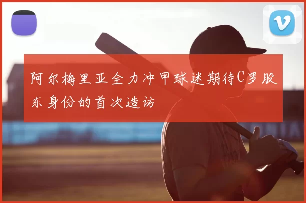 阿尔梅里亚全力冲甲球迷期待C罗股东身份的首次造访